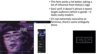 • This font works a lot better, taking a
lot of influence from Halsey’s logo
• Sans serif, it doesn’t attract a tween
target audience (which is good) – it
looks really modern
• It’s not extremely masculine or
feminine, there’s some ambiguity
there
 