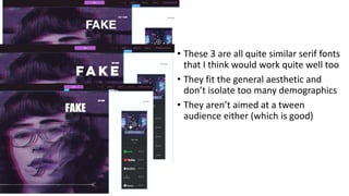 • These 3 are all quite similar serif fonts
that I think would work quite well too
• They fit the general aesthetic and
don’t isolate too many demographics
• They aren’t aimed at a tween
audience either (which is good)
 