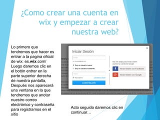 ¿Como crear una cuenta en
wix y empezar a crear
nuestra web?
Lo primero que
tendremos que hacer es
entrar a la pagina oficial
de wix: es.wix.com/
Luego daremos clic en
el botón entrar en la
parte superior derecha
de nuestra pantalla,
Después nos aparecerá
una ventana en la que
tendremos que anotar
nuestro correo
electrónico y contraseña
para registrarnos en el
sitio
Acto seguido daremos clic en
continuar…
 