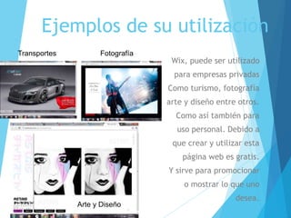 Ejemplos de su utilización
Wix, puede ser utilizado
para empresas privadas
Como turismo, fotografía
arte y diseño entre otros.
Como así también para
uso personal. Debido a
que crear y utilizar esta
página web es gratis.
Y sirve para promocionar
o mostrar lo que uno
desea.
Arte y Diseño
FotografíaTransportes
 