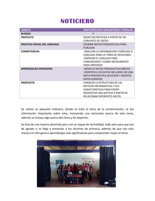 NOTICIERO
AMBITO PARTICIPACION COMUNITARIAY FAMILIAR
BLOQUE V
PROYECTO REDACTAR NOTICIAS A PARTIR DE UN
CONJUNTO DE DATOS
PRACTICA SOCIAL DEL LENGUAJE ESCRIBIR NOTAS PERIODISTICAS PARA
PUBLICAR
COMPETENCIAS -ANALIZAR LA INFORMACION Y EMPLEAR EL
LENGUAJE PARA LA TOMA DE DESICIONES
-EMPLEAR EL LENGUAJE PARA
COMUNICARSE Y COMO INSTRUMENTO
PARA APRENDER
APRENDIZAJES ESPERADOS -REDACTA NOTAS PERIODISTICAS BREVES
-IDENTIFICA LOS DATOS INCLUIDOS EN UNA
NOTA PERIODISTICA (SUCESOR Y AGENTES
INVOLUCRADOS)
PROPOSITO CONOCER LA ESTRUCTURA DE LAS
NOTICIAS INFORMATICAS Y SUS
CARACTERISTICAS PARA PODER
REDACRTAR UNA NOTICIA A PARTIR DE
RELACIONAR DIFERENTES DATOS
Se realizo un pequeño noticiero, donde se trato el tema de la contaminación, se dio
información importante sobre esto, incluyendo una entrevista acerca de este tema,
además se incluyo algo acerca del clima y los deportes.
Se hizo de una manera divertida pero con un toque de formalidad, todo esto para que sea
de agrado si se llega a presentar a los alumnos de primaria, además de que con esta
manera el niño genera aprendizajes más significativos para comprender mejor el tema.
 