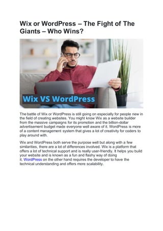 Wix or WordPress – The Fight of The
Giants – Who Wins?
The battle of Wix or WordPress is still going on especially for people new in
the field of creating websites. You might know Wix as a website builder
from the massive campaigns for its promotion and the billion-dollar
advertisement budget made everyone well aware of it. WordPress is more
of a content management system that gives a lot of creativity for coders to
play around with.
Wix and WordPress both serve the purpose well but along with a few
similarities, there are a lot of differences involved. Wix is a platform that
offers a lot of technical support and is really user-friendly. It helps you build
your website and is known as a fun and flashy way of doing
it. WordPress on the other hand requires the developer to have the
technical understanding and offers more scalability.
 