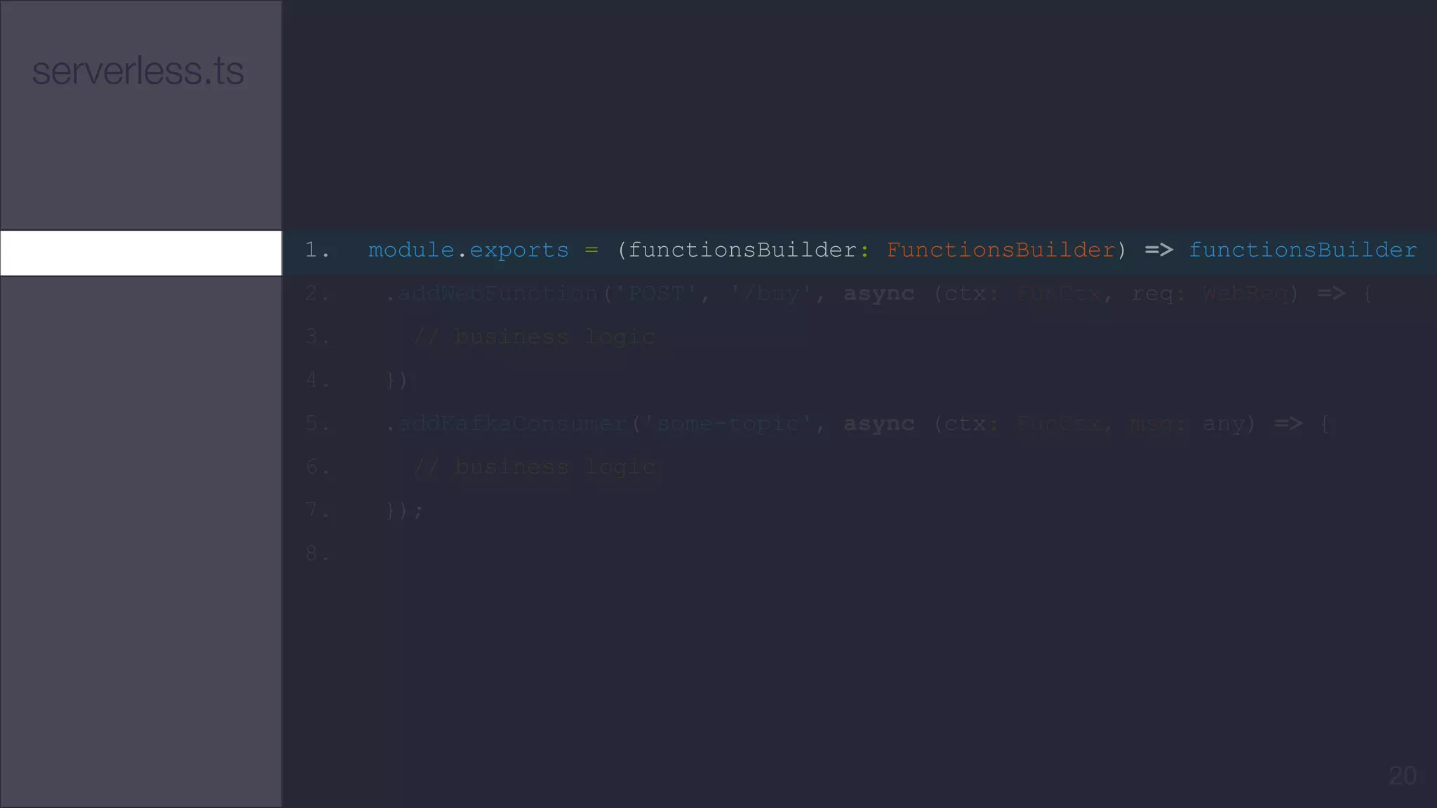 serverless.ts
1. module.exports = (functionsBuilder: FunctionsBuilder) => functionsBuilder
2. .addWebFunction('POST', '/buy', async (ctx: FunCtx, req: WebReq) => {
3. // business logic
4. })
5. .addKafkaConsumer('some-topic', async (ctx: FunCtx, msg: any) => {
6. // business logic
7. });
8.
20
 