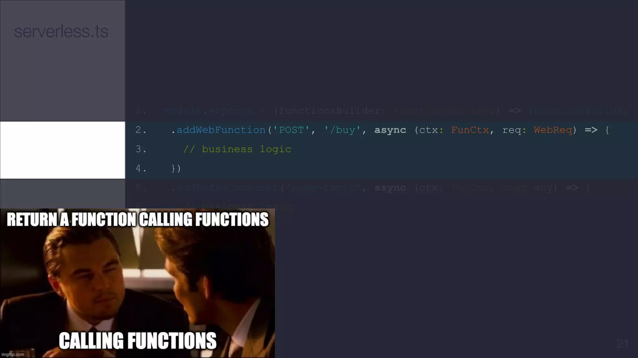 serverless.ts
1. module.exports = (functionsBuilder: FunctionsBuilder) => functionsBuilder
2. .addWebFunction('POST', '/buy', async (ctx: FunCtx, req: WebReq) => {
3. // business logic
4. })
5. .addKafkaConsumer('some-topic', async (ctx: FunCtx, msg: any) => {
6. // business logic
7. });
8.
21
 