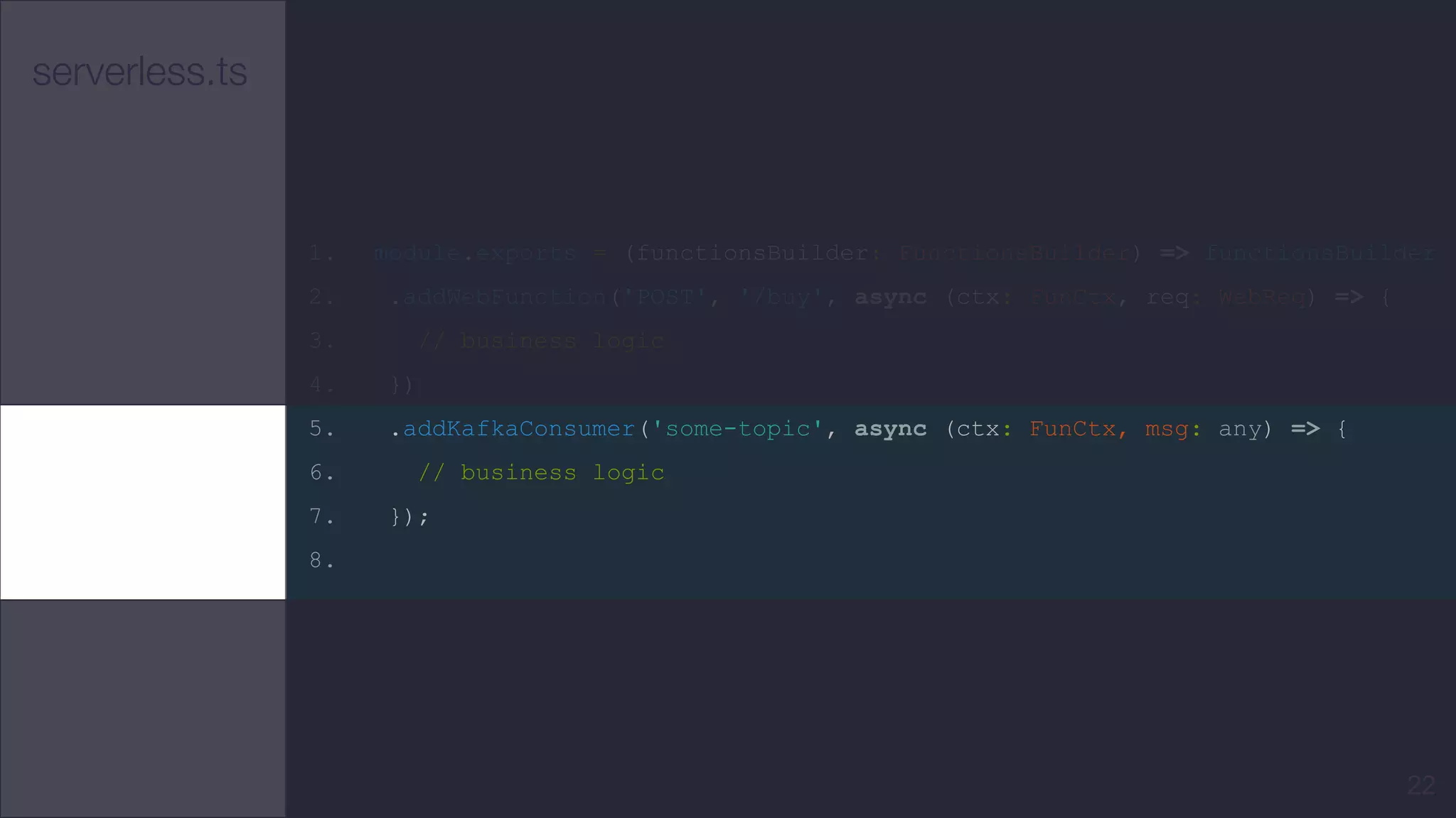 serverless.ts
1. module.exports = (functionsBuilder: FunctionsBuilder) => functionsBuilder
2. .addWebFunction('POST', '/buy', async (ctx: FunCtx, req: WebReq) => {
3. // business logic
4. })
5. .addKafkaConsumer('some-topic', async (ctx: FunCtx, msg: any) => {
6. // business logic
7. });
8.
22
 