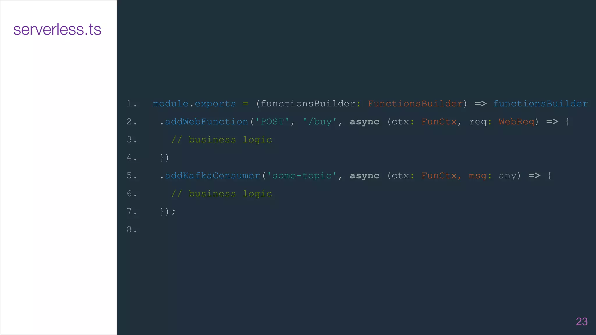 serverless.ts
1. module.exports = (functionsBuilder: FunctionsBuilder) => functionsBuilder
2. .addWebFunction('POST', '/buy', async (ctx: FunCtx, req: WebReq) => {
3. // business logic
4. })
5. .addKafkaConsumer('some-topic', async (ctx: FunCtx, msg: any) => {
6. // business logic
7. });
8.
23
 