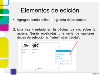 Elementos de edición 
• Agregar: tienda online ---› galería de productos 
2. Una vez insertada en tu página, da clic sobre la 
galería. Serán mostradas una serie de opciones, 
debes de seleccionar: “administrar tienda”. 
 