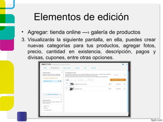 Elementos de edición 
• Agregar: tienda online ---› galería de productos 
3. Visualizarás la siguiente pantalla, en ella, puedes crear 
nuevas categorías para tus productos, agregar fotos, 
precio, cantidad en existencia, descripción, pagos y 
divisas, cupones, entre otras opciones. 
 