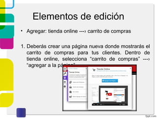 Elementos de edición 
• Agregar: tienda online ---› carrito de compras 
1. Deberás crear una página nueva donde mostrarás el 
carrito de compras para tus clientes. Dentro de 
tienda online, selecciona “carrito de compras” ---› 
“agregar a la página”. 
 