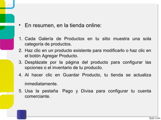 • En resumen, en la tienda online: 
1. Cada Galería de Productos en tu sitio muestra una sola 
categoría de productos. 
2. Haz clic en un producto existente para modificarlo o haz clic en 
el botón Agregar Producto. 
3. Desplázate por la página del producto para configurar las 
opciones o el inventario de tu producto. 
4. Al hacer clic en Guardar Producto, tu tienda se actualiza 
inmediatamente. 
5. Usa la pestaña Pago y Divisa para configurar tu cuenta 
comerciante. 
 
