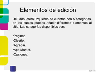 Elementos de edición 
Del lado lateral izquierdo se cuentan con 5 categorías, 
en las cuales puedes añadir diferentes elementos al 
sitio. Las categorías disponibles son: 
•Páginas. 
•Diseño. 
•Agregar. 
•App Market. 
•Opciones. 
 