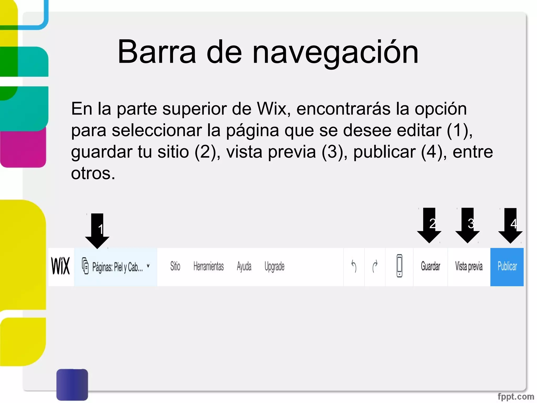 Barra de navegación
En la parte superior de Wix, encontrarás la opción
para seleccionar la página que se desee editar (1),
guardar tu sitio (2), vista previa (3), publicar (4), entre
otros.
1 2 3 4
 