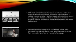 • With this template it takes the focus away from humans and more to
sculptures/architecture/buildings, and with my magazine having a
regional theme to it having a platform to show off North East structures
in a artsy way like this does would be an ideal way to market my
magazine online as people would instantly know where the magazine is
based around.
• This website also would help me to have different aspects of the
company linked as I could use the cover star of the magazine on the
front cover as the “cover’ star of this website home page.
 