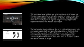 • This homepage has a outdoor and adventure theme to it, I could use
this as an advantage when creating the website as I could try use it to
convince people to go out and explore all that the North East has to
offer, this is usually a goal of regional magazines to get people to
experience the area that they are focusing on.
• The final website stands out to me due to its minimalist approach, with
my magazine potentially being an alternative take on the North East
the minimalist approach could really enforce and push out to the
viewer the kind of regional magazine that I am aiming to create.
Additionally this website would allow more focus to be on the content
and less on a model or image.
 