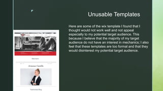 z
Unusable Templates
Here are some of the wix template I found that I
thought would not work well and not appeal
especially to my potential target audience. This
because I believe that the majority of my target
audience do not have an interest in mechanics; I also
feel that these templates are too formal and that they
would disinterest my potential target audience.
 