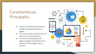 Características
Principales.
● Cuenta con diferentes plantillas que
facilitan la personalización de la
página.
● Tiene una interfaz interactiva y fácil de
utilizar para cualquier persona.
● A la hora de la búsqueda de una
página en google, wix posiciona en la
parte de arriba las páginas de sus
usuarios.
 