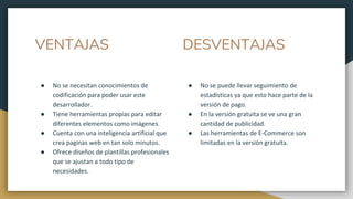 VENTAJAS
● No se necesitan conocimientos de
codificación para poder usar este
desarrollador.
● Tiene herramientas propias para editar
diferentes elementos como imágenes.
● Cuenta con una inteligencia artificial que
crea paginas web en tan solo minutos.
● Ofrece diseños de plantillas profesionales
que se ajustan a todo tipo de
necesidades.
● No se puede llevar seguimiento de
estadísticas ya que esto hace parte de la
versión de pago.
● En la versión gratuita se ve una gran
cantidad de publicidad.
● Las herramientas de E-Commerce son
limitadas en la versión gratuita.
DESVENTAJAS
 