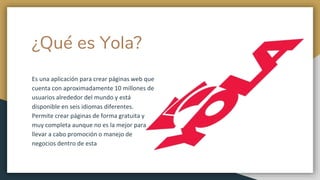 ¿Qué es Yola?
Es una aplicación para crear páginas web que
cuenta con aproximadamente 10 millones de
usuarios alrededor del mundo y está
disponible en seis idiomas diferentes.
Permite crear páginas de forma gratuita y
muy completa aunque no es la mejor para
llevar a cabo promoción o manejo de
negocios dentro de esta
 