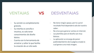 - Su versión es completamente
gratuita.
- Su interfaz es sencilla e
intuitiva, es solo tener
conocimientos de diseño
básico.
- Cuenta con la herramienta de
arrastrar y soltar lo que facilita
la creación de un sitio web.
VENTAJAS
- No tiene ningún apoyo, por lo cual el
resultado final dependerá solo de nuestro
saber.
- No sirve para generar ventas en internet.
- Las plantillas para el diseño son muy
básicas.
- La aplicación se encarga de poner
publicidad dentro de la página creada lo
cual genera una mala imagen.
DESVENTAJASVS
 
