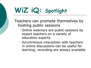 WiZ iQ:  Spotlight Teachers can promote themselves by hosting public sessions Online webinars are public sessions by expert teachers on a variety of  education experts Synchronous interaction with teachers in online discussions can be useful for learning; recording are always available  