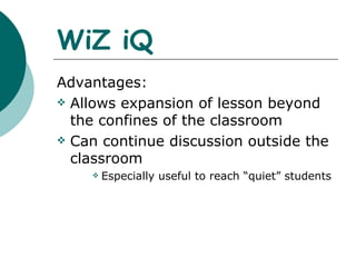 WiZ iQ Advantages: Allows expansion of lesson beyond the confines of the classroom Can continue discussion outside the classroom Especially useful to reach “quiet” students 