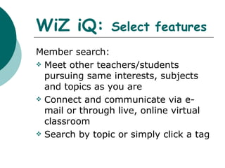 WiZ iQ:  Select features Member search: Meet other teachers/students pursuing same interests, subjects and topics as you are Connect and communicate via e-mail or through live, online virtual classroom Search by topic or simply click a tag  