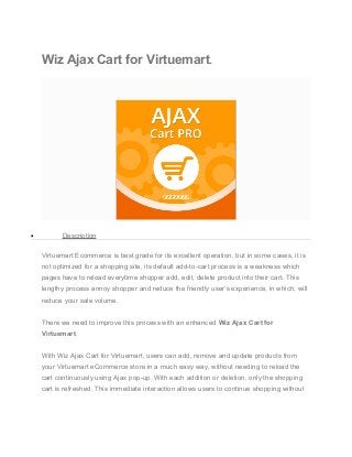 Wiz Ajax Cart for Virtuemart.
• Description
Virtuemart Ecommerce is best grade for its excellent operation, but in some cases, it is
not optimized for a shopping site, its default add-to-cart process is a weakness which
pages have to reload everytime shopper add, edit, delete product into their cart. This
lengthy process annoy shopper and reduce the friendly user’s experience, in which, will
reduce your sale volume.
There we need to improve this process with an enhanced Wiz Ajax Cart for
Virtuemart.
With Wiz Ajax Cart for Virtuemart, users can add, remove and update products from
your Virtuemart eCommerce store in a much easy way, without needing to reload the
cart continuously using Ajax pop-up. With each addition or deletion, only the shopping
cart is refreshed. This immediate interaction allows users to continue shopping without
 