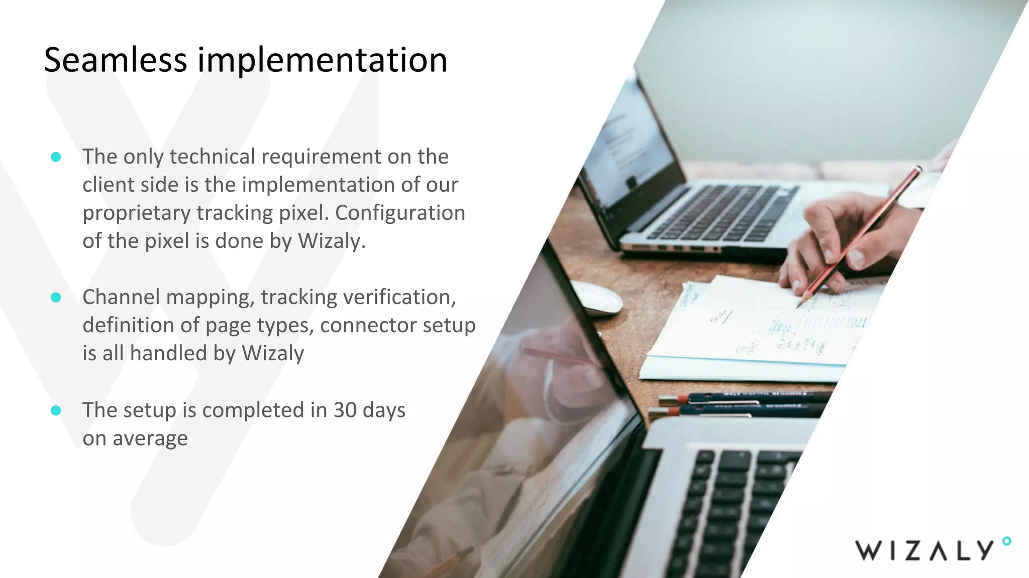 Seamless implementation
● The only technical requirement on the
client side is the implementation of our
proprietary tracking pixel. Configuration
of the pixel is done by Wizaly.
● Channel mapping, tracking verification,
definition of page types, connector setup
is all handled by Wizaly
● The setup is completed in 30 days
on average
 