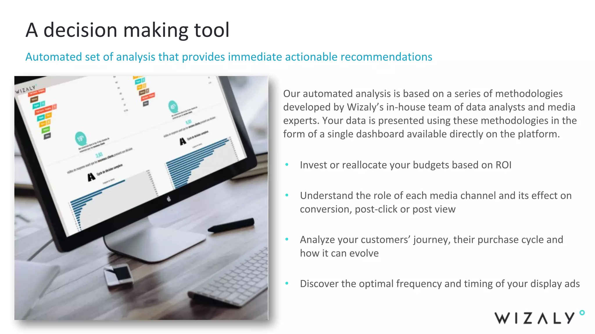 A decision making tool
Automated set of analysis that provides immediate actionable recommendations
Our automated analysis is based on a series of methodologies
developed by Wizaly’s in-house team of data analysts and media
experts. Your data is presented using these methodologies in the
form of a single dashboard available directly on the platform.
• Invest or reallocate your budgets based on ROI
• Understand the role of each media channel and its effect on
conversion, post-click or post view
• Analyze your customers’ journey, their purchase cycle and
how it can evolve
• Discover the optimal frequency and timing of your display ads
 