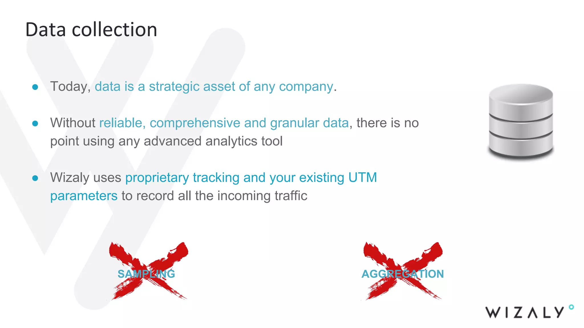 Data collection
● Today, data is a strategic asset of any company.
● Without reliable, comprehensive and granular data, there is no
point using any advanced analytics tool
● Wizaly uses proprietary tracking and your existing UTM
parameters to record all the incoming traffic
SAMPLING AGGREGATION
 