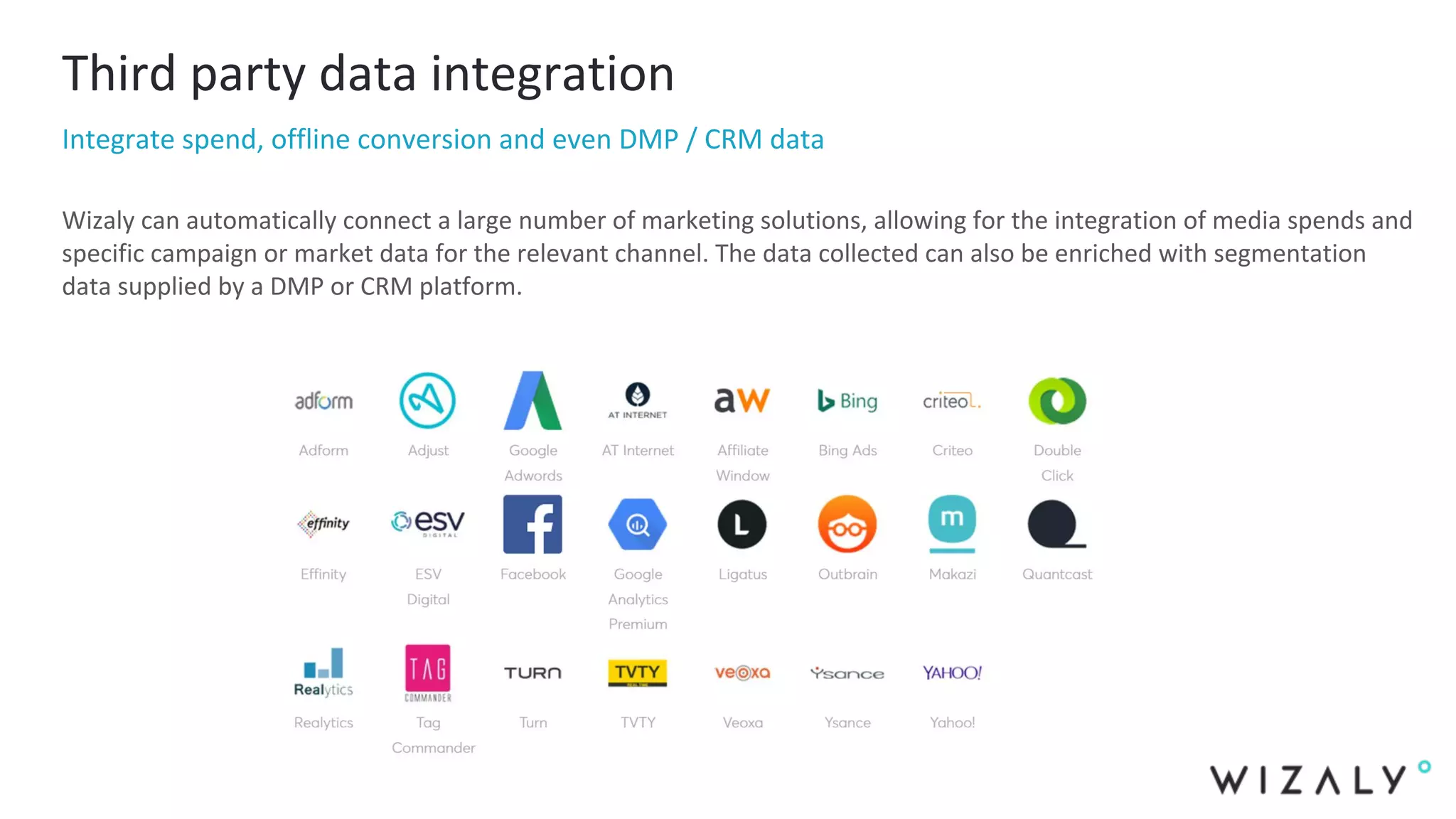 Third party data integration
Integrate spend, offline conversion and even DMP / CRM data
Wizaly can automatically connect a large number of marketing solutions, allowing for the integration of media spends and
specific campaign or market data for the relevant channel. The data collected can also be enriched with segmentation
data supplied by a DMP or CRM platform.
 