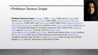 >Professor Severus Snape
• Professor Severus Snape (9 January, 1960 – 2 May, 1998) was an English half-
blood wizard serving as Potions Master (1981-1996), Defence Against the Dark
Arts professor (1996-1997), and Headmaster(1997-1998) of the Hogwarts School of
Witchcraft and Wizardry as well as a member of the Order of the Phoenix and a Death
Eater. His double life played an extremely important role in both of the Wizarding
Wars against Voldemort. The only child of Muggle Tobias
Snape and Gobstones witch Eileen Snape .Severus was raised in the Muggle dwelling
of Spinner's End, which was in close proximity to the home of the Evans family,
though in a poorer area. He met Lily and Petunia Evans when he was nine and fell
deeply in love with Lily, becoming a close friend of hers.
 