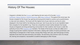 History Of The Houses:
• Hogwarts is divided into four houses, each bearing the last name of its founder: Godric
Gryffindor, Salazar Slytherin, Rowena Ravenclaw and Helga Hufflepuff. Throughout the school year, the
houses compete for the House Cup, gaining and losing points based on actions such as performance
in class and rule violations. The house with the highest end-of-year total wins and has its colors
displayed in the Great Hall for the following school year. Each house also has its own Quidditch team
that competes for the Quidditch Cup. These two competitions breed rivalries between the houses.
Houses at Hogwarts are living and learning communities for their students. Each house is under the
authority of one of the Hogwarts staff members. The Heads of the houses, as they are called, are in
charge of giving their students important information, dealing with matters of severe punishment, and
responding to emergencies in their houses, among other things. Each year, year level groups of every
separate house share the same dormitory and classes. The dormitory and common room of a House
are, barring rare exceptions, inaccessible to students belonging to other Houses.
 