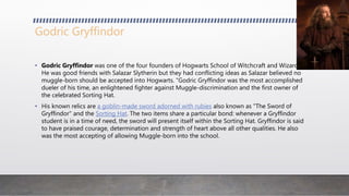Godric Gryffindor
• Godric Gryffindor was one of the four founders of Hogwarts School of Witchcraft and Wizardry.
He was good friends with Salazar Slytherin but they had conflicting ideas as Salazar believed no
muggle-born should be accepted into Hogwarts. "Godric Gryffindor was the most accomplished
dueler of his time, an enlightened fighter against Muggle-discrimination and the first owner of
the celebrated Sorting Hat.
• His known relics are a goblin-made sword adorned with rubies also known as "The Sword of
Gryffindor" and the Sorting Hat. The two items share a particular bond: whenever a Gryffindor
student is in a time of need, the sword will present itself within the Sorting Hat. Gryffindor is said
to have praised courage, determination and strength of heart above all other qualities. He also
was the most accepting of allowing Muggle-born into the school.
 