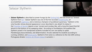 Salazar Slytherin
• Salazar Slytherin is described as power-hungry by the Sorting Hat, and was known as "shrewd
Slytherin from fen". Salazar Slytherin was one of the first recorded Parselmouths, an
accomplished Legilimens, and a notorious champion of pureblood supremacy." Slytherin is the
only founder whose physical appearance is ever described in any detail; his statue in
the Chamber of Secrets depicts a man "ancient and monkey-like, with a long thin beard that fell
almost to the bottom of his sweeping robes." According to Dumbledore, the qualities that
Slytherin prized in his handpicked students included his own rare ability to speak
Parseltongue,resourcefulness, and determination. He also selected his students according to
cunning, ambition, and blood purity. Slytherin's first name is a reference to the mid-20th century
Portuguese dictator António de Oliveira Salazar’s surname —
 