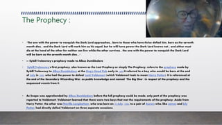 The Prophecy :
• "The one with the power to vanquish the Dark Lord approaches... born to those who have thrice defied him, born as the seventh
month dies... and the Dark Lord will mark him as his equal, but he will have power the Dark Lord knows not... and either must
die at the hand of the other for neither can live while the other survives... the one with the power to vanquish the Dark Lord
will be born as the seventh month dies...."
• — Sybill Trelawney's prophecy made to Albus Dumbledore
• Sybill Trelawney's first prophecy, also known as the Lost Prophecy or simply The Prophecy, refers to the prophecy made by
Sybill Trelawney to Albus Dumbledore at the Hog's Head Pub early in 1980.It referred to a boy who would be born at the end
of July in 1980, who had the power to defeat Lord Voldemort (which Voldemort took to mean Harry Potter). It is referenced at
the end of the Secondary Wizarding War, as public knowledge and named "The Big One", in respect of the prophecy and the
sequenced events from it.
• As Snape was apprehended by Albus Dumbledore before the full prophecy could be made, only part of the prophecy was
reported to Voldemort. Voldemort learned that there were two boys that met the requirements of the prophecy: Aside from
Harry Potter, the other was Neville Longbottom, who was born on 30 July, 1980, to a pair of Aurors who, like James and Lily
Potter, had directly defied Voldemort on three separate occasions.
 
