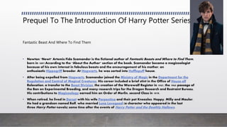 Prequel To The Introduction Of Harry Potter Series
Fantastic Beast And Where To Find Them
• Newton "Newt" Artemis Fido Scamander is the fictional author of Fantastic Beasts and Where to Find Them,
born in 1897.According to the "About the Author" section of the book, Scamander became a magizoologist
because of his own interest in fabulous beasts and the encouragement of his mother, an
enthusiastic Hippogriff breeder. At Hogwarts, he was sorted into Hufflepuff house.
• After being expelled from Hogwarts, Scamander joined the Ministry of Magic in the Department for the
Regulation and Control of Magical Creatures. His career included a brief stint in the Office of House-elf
Relocation, a transfer to the Beast Division, the creation of the Werewolf Register in 1947, the 1965 passage of
the Ban on Experimental Breeding, and many research trips for the Dragon Research and Restraint Bureau.
His contributions to Magizoology earned him an Order of Merlin, second Class in 1979.
• When retired, he lived in Dorset with his wife Porpentina and their pet Kneazles: Hoppy, Milly and Mauler.
He had a grandson named Rolf, who married Luna Lovegood (a character who appeared in the last
three Harry Potter novels) some time after the events of Harry Potter and the Deathly Hallows.
 