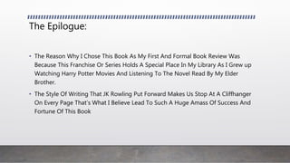 The Epilogue:
• The Reason Why I Chose This Book As My First And Formal Book Review Was
Because This Franchise Or Series Holds A Special Place In My Library As I Grew up
Watching Harry Potter Movies And Listening To The Novel Read By My Elder
Brother.
• The Style Of Writing That JK Rowling Put Forward Makes Us Stop At A Cliffhanger
On Every Page That’s What I Believe Lead To Such A Huge Amass Of Success And
Fortune Of This Book
 