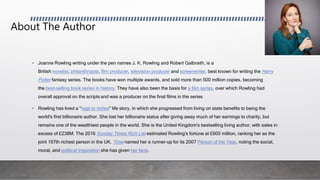 About The Author
• Joanne Rowling writing under the pen names J. K. Rowling and Robert Galbraith, is a
British novelist, philanthropist, film producer, television producer and screenwriter, best known for writing the Harry
Potter fantasy series. The books have won multiple awards, and sold more than 500 million copies, becoming
the best-selling book series in history. They have also been the basis for a film series, over which Rowling had
overall approval on the scripts and was a producer on the final films in the series
• Rowling has lived a "rags to riches" life story, in which she progressed from living on state benefits to being the
world's first billionaire author. She lost her billionaire status after giving away much of her earnings to charity, but
remains one of the wealthiest people in the world. She is the United Kingdom's bestselling living author, with sales in
excess of £238M. The 2016 Sunday Times Rich List estimated Rowling's fortune at £600 million, ranking her as the
joint 197th richest person in the UK. Time named her a runner-up for its 2007 Person of the Year, noting the social,
moral, and political inspiration she has given her fans.
 
