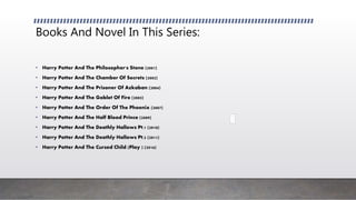 Books And Novel In This Series:
• Harry Potter And The Philosopher's Stone (2001)
• Harry Potter And The Chamber Of Secrets (2002)
• Harry Potter And The Prisoner Of Azkaban (2004)
• Harry Potter And The Goblet Of Fire (2005)
• Harry Potter And The Order Of The Phoenix (2007)
• Harry Potter And The Half Blood Prince (2009)
• Harry Potter And The Deathly Hallows Pt.1 (2010)
• Harry Potter And The Deathly Hallows Pt.2 (2011)
• Harry Potter And The Cursed Child (Play ) (2016)
 