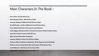 Main Characters In The Book :
• Harry Potter (The Boy Who Lived )
• Ginny Weasley Potter –Wife Of Harry Potter
• Hermione Weasley-Childhood Friend Of Harry Potter
• Ronald Weasley –Another Childhood Friend OF Harry Potter
• Draco Malfoy-Death Eater And Loyal To Lord Voldemort
• Cedric Diggory-Champion Of The Triwizard Tournament And An Excellent Seeker
• James Sirius Potter-First Born Child Of Harry
• Albus Severus Potter-Main Protagonist
• Scorpions Malfoy-First Born Son Of Draco Malfoy
• Professor Albus Dumbledore-Headmaster Of The Hogwarts School Of Magic
• Professor Severus Snape-Death Eater And Teacher Of The Potions Class
• Lord Voldemort- ( Also Known As You Know Who )
• Delphi Riddle – Sole Heir Of You Know Who… :D
 