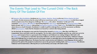 The Events That Lead to The Cursed Child +The Back
Story Of The Goblet Of Fire
• At Hogwarts, Albus Dumbledore introduces ex-Auror Alastor "Mad-Eye" Moody as the new Defence Against the Dark
Arts teacher. He also announces that the school will host an event known as the Triwizard Tournament, in which three magical
schools compete across three dangerous challenges. The Goblet of Fire selects "champions" to take part in the
competition: Cedric Diggory of Hufflepuff representing Hogwarts, Viktor Krum representing the Durmstrang Institute from
Eastern Europe, and Fleur Delacour representing Beauxbatons Academy of Magic from France. The Goblet then unexpectedly
selects Harry as a fourth champion. Dumbledore is unable to pull the underage Harry out of the tournament, as Ministry
official Barty Crouch Sr. insists that the champions are bound by a contract after being selected.
• For the final task, the champions must reach the Triwizard Cup, located in a hedge maze. After Fleur and Viktor are
incapacitated, Harry and Cedric reach the cup together. The two claim a draw and together grab the cup, which turns out to be
a Portkey and transports them to a graveyard where Pettigrew and Voldemort are waiting. Pettigrew kills Cedric with
the Killing Curse and performs a ritual that rejuvenates Voldemort, who then summons the Death Eaters. Voldemort releases
Harry and challenges him to a duel to prove he is the better wizard. A vulnerable Harry tries the Expelliarmus charm to block
Voldemort's attempted Killing Curse. The beams from their wands entwine and Voldemort's wand disgorges the last spells it
performed. The spirits of the people he murdered are seen in the graveyard, including Cedric, and Harry's parents. This distracts
Voldemort and his Death Eaters, allowing Harry to use the Portkey and escape with Cedric's body.
 