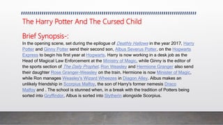 The Harry Potter And The Cursed Child
Brief Synopsis-:
In the opening scene, set during the epilogue of Deathly Hallows in the year 2017, Harry
Potter and Ginny Potter send their second son, Albus Severus Potter, on the Hogwarts
Express to begin his first year at Hogwarts. Harry is now working in a desk job as the
Head of Magical Law Enforcement at the Ministry of Magic, while Ginny is the editor of
the sports section of The Daily Prophet. Ron Weasley and Hermione Granger also send
their daughter Rose Granger-Weasley on the train. Hermione is now Minister of Magic,
while Ron manages Weasley's Wizard Wheezes in Diagon Alley. Albus makes an
unlikely friendship in Scorpius Malfoy, the son of Harry's former nemesis Draco
Malfoy and . The school is stunned when, in a break with the tradition of Potters being
sorted into Gryffindor, Albus is sorted into Slytherin alongside Scorpius.
 
