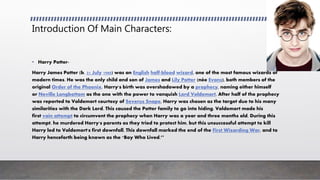 Introduction Of Main Characters:
• Harry Potter-
Harry James Potter (b. 31 July 1980) was an English half-blood wizard, one of the most famous wizards of
modern times. He was the only child and son of James and Lily Potter (née Evans), both members of the
original Order of the Phoenix. Harry's birth was overshadowed by a prophecy, naming either himself
or Neville Longbottom as the one with the power to vanquish Lord Voldemort. After half of the prophecy
was reported to Voldemort courtesy of Severus Snape, Harry was chosen as the target due to his many
similarities with the Dark Lord. This caused the Potter family to go into hiding. Voldemort made his
first vain attempt to circumvent the prophecy when Harry was a year and three months old. During this
attempt, he murdered Harry's parents as they tried to protect him, but this unsuccessful attempt to kill
Harry led to Voldemort's first downfall. This downfall marked the end of the First Wizarding War, and to
Harry henceforth being known as the "Boy Who Lived.’’
 