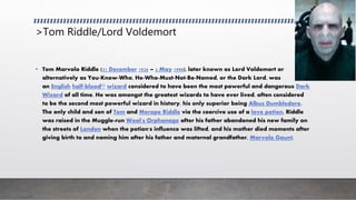 >Tom Riddle/Lord Voldemort
• Tom Marvolo Riddle (31 December 1926 – 2 May 1998), later known as Lord Voldemort or
alternatively as You-Know-Who, He-Who-Must-Not-Be-Named, or the Dark Lord, was
an English half-blood[2] wizard considered to have been the most powerful and dangerous Dark
Wizard of all time. He was amongst the greatest wizards to have ever lived, often considered
to be the second most powerful wizard in history, his only superior being Albus Dumbledore.
The only child and son of Tom and Merope Riddle via the coercive use of a love potion, Riddle
was raised in the Muggle-run Wool's Orphanage after his father abandoned his new family on
the streets of London when the potion's influence was lifted, and his mother died moments after
giving birth to and naming him after his father and maternal grandfather, Marvolo Gaunt.
 