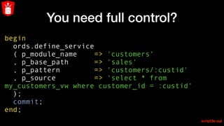 You need full control?
begin
ords.define_service
( p_module_name => 'customers'
, p_base_path => 'sales'
, p_pattern => 'customers/:custid'
, p_source => 'select * from
my_customers_vw where customer_id = :custid'
);
commit;
end;
script3e.sql
 
