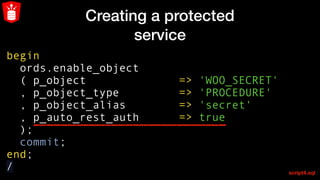 Creating a protected
service
begin
ords.enable_object
( p_object => 'WOO_SECRET'
, p_object_type => 'PROCEDURE'
, p_object_alias => 'secret'
  , p_auto_rest_auth      => true  
);
commit;
end;
/ script4.sql
 