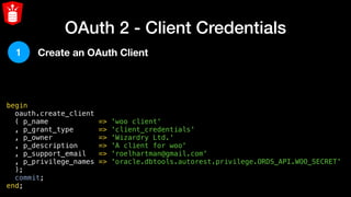 OAuth 2 - Client Credentials
begin
  oauth.create_client
  ( p_name            => 'woo client'
  , p_grant_type      => 'client_credentials'
  , p_owner           => 'Wizardry Ltd.'
  , p_description     => 'A client for woo'
  , p_support_email   => 'roelhartman@gmail.com'
  , p_privilege_names => 'oracle.dbtools.autorest.privilege.ORDS_API.WOO_SECRET'
  );
  commit;
end;
1 Create an OAuth Client
 
