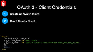 OAuth 2 - Client Credentials
begin
  oauth.grant_client_role
  ( p_client_name => 'woo client'
  , p_role_name   => 'oracle.dbtools.role.autorest.ORDS_API.WOO_SECRET'
  );
  commit;
end;
1
2
Create an OAuth Client
Grant Role to Client
 