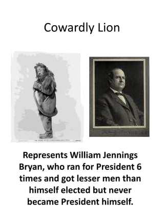 Cowardly LionRepresents William Jennings Bryan, who ran for President 6 times and got lesser men than himself elected but never became President himself.